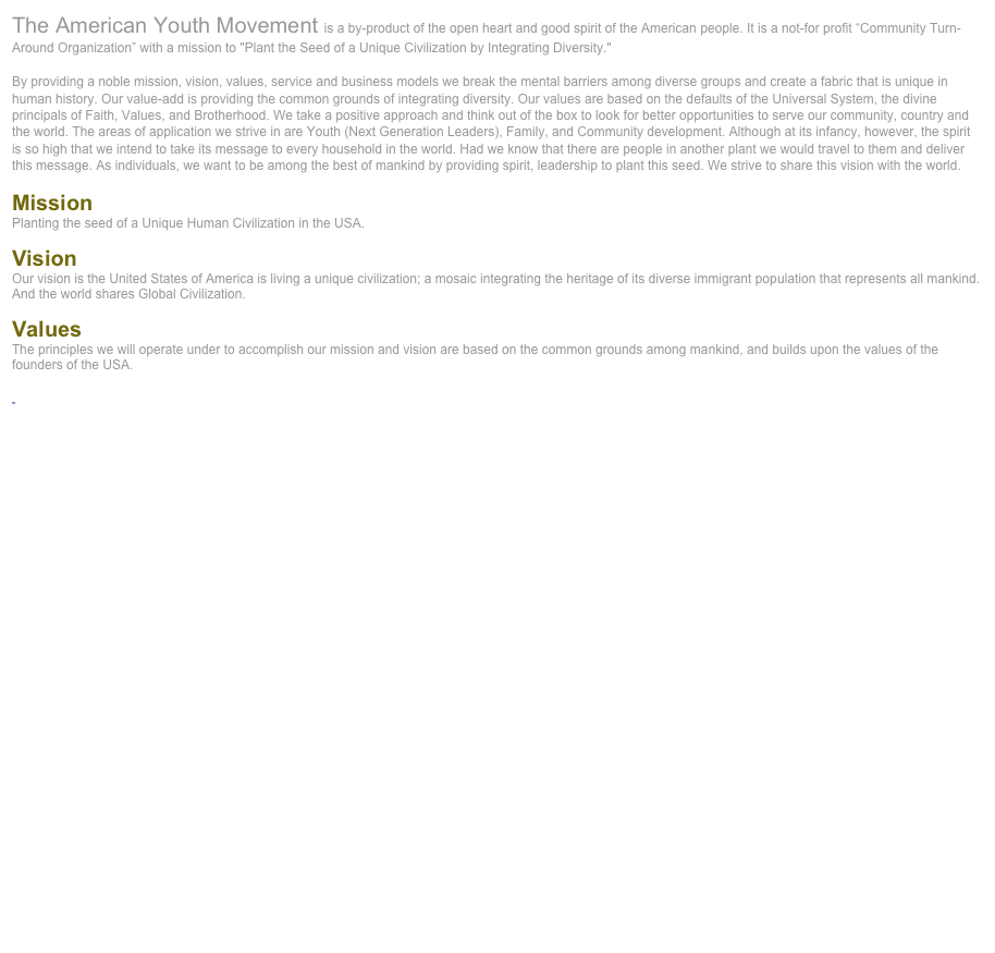 The American Youth Movement is a by-product of the open heart and good spirit of the American people. It is a not-for profit “Community Turn-Around Organization” with a mission to "Plant the Seed of a Unique Civilization by Integrating Diversity." 

By providing a noble mission, vision, values, service and business models we break the mental barriers among diverse groups and create a fabric that is unique in human history. Our value-add is providing the common grounds of integrating diversity. Our values are based on the defaults of the Universal System, the divine principals of Faith, Values, and Brotherhood. We take a positive approach and think out of the box to look for better opportunities to serve our community, country and the world. The areas of application we strive in are Youth (Next Generation Leaders), Family, and Community development. Although at its infancy, however, the spirit is so high that we intend to take its message to every household in the world. Had we know that there are people in another plant we would travel to them and deliver this message. As individuals, we want to be among the best of mankind by providing spirit, leadership to plant this seed. We strive to share this vision with the world.  

Mission
Planting the seed of a Unique Human Civilization in the USA.

Vision
Our vision is the United States of America is living a unique civilization; a mosaic integrating the heritage of its diverse immigrant population that represents all mankind. And the world shares Global Civilization.

Values
The principles we will operate under to accomplish our mission and vision are based on the common grounds among mankind, and builds upon the values of the founders of the USA. 

 Read more ... 