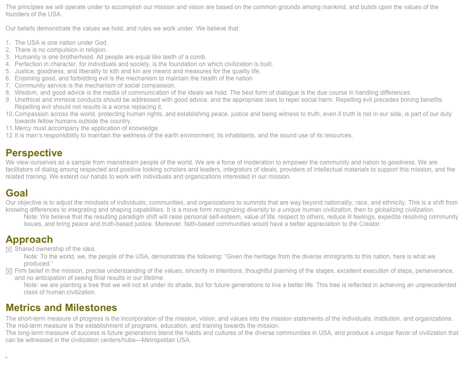 The principles we will operate under to accomplish our mission and vision are based on the common grounds among mankind, and builds upon the values of the founders of the USA. 

Our beliefs demonstrate the values we hold, and rules we work under. We believe that:

1.	The USA is one nation under God.
2.	There is no compulsion in religion.
3.	Humanity is one brotherhood. All people are equal like teeth of a comb.
4.	Perfection in character, for individuals and society, is the foundation on which civilization is built.
5.	Justice, goodness, and liberality to kith and kin are means and measures for the quality life.
6.	Enjoining good, and forbidding evil is the mechanism to maintain the health of the nation
7.	Community service is the mechanism of social compassion.
8.	Wisdom, and good advice is the media of communication of the ideals we hold. The best form of dialogue is the due course in handling differences.
9.	Unethical and immoral conducts should be addressed with good advice, and the appropriate laws to repel social harm. Repelling evil precedes brining benefits. Repelling evil should not results is a worse replacing it.
10.	Compassion across the world, protecting human rights, and establishing peace, justice and being witness to truth, even if truth is not in our side, is part of our duty towards fellow humans outside the country.
11.	Mercy must accompany the application of knowledge.
12.	It is man’s responsibility to maintain the wellness of the earth environment, its inhabitants, and the sound use of its resources.

Perspective
We view ourselves as a sample from mainstream people of the world. We are a force of moderation to empower the community and nation to goodness. We are facilitators of dialog among respected and positive looking scholars and leaders, integrators of ideals, providers of intellectual materials to support this mission, and the related training. We extend our hands to work with individuals and organizations interested in our mission.

Goal
Our objective is to adjust the mindsets of individuals, communities, and organizations to summits that are way beyond nationality, race, and ethnicity. This is a shift from knowing differences to integrating and shaping capabilities. It is a move form recognizing diversity to a unique human civilization, then to globalizing civilization. 
Note: We believe that the resulting paradigm shift will raise personal self-esteem, value of life, respect to others, reduce ill feelings, expedite resolving community issues, and bring peace and truth-based justice. Moreover, faith-based communities would have a better appreciation to the Creator. 

Approach
	Shared ownership of the idea. 
Note: To the world, we, the people of the USA, demonstrate the following: “Given the heritage from the diverse immigrants to this nation, here is what we produced.”
	Firm belief in the mission, precise understanding of the values, sincerity in intentions, thoughtful planning of the stages, excellent execution of steps, perseverance, and no anticipation of seeing final results in our lifetime. 
Note: we are planting a tree that we will not sit under its shade, but for future generations to live a better life. This tree is reflected in achieving an unprecedented class of human civilization.
Metrics and Milestones
The short-term measure of progress is the incorporation of the mission, vision, and values into the mission statements of the individuals, institution, and organizations. 
The mid-term measure is the establishment of programs, education, and training towards the mission.
The long-term measure of success is future generations blend the habits and cultures of the diverse communities in USA, and produce a unique flavor of civilization that can be witnessed in the civilization centers/hubs—Metropolitan USA. 

 Read more ... 